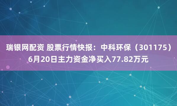 瑞银网配资 股票行情快报：中科环保（301175）6月20日主力资金净买入77.82万元