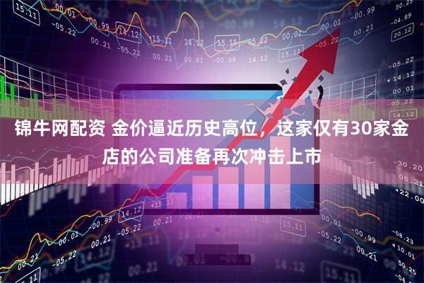 锦牛网配资 金价逼近历史高位，这家仅有30家金店的公司准备再次冲击上市