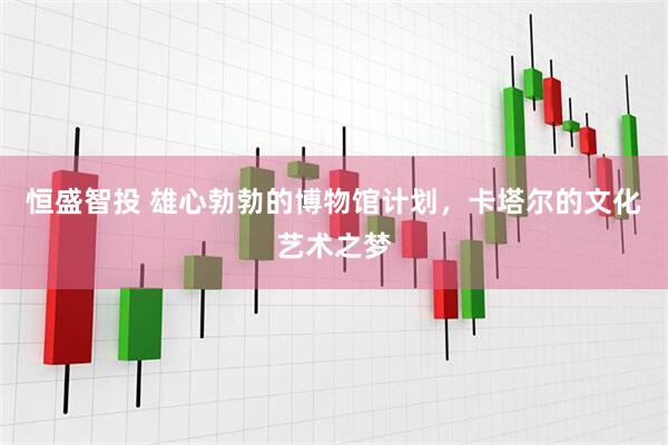 恒盛智投 雄心勃勃的博物馆计划，卡塔尔的文化艺术之梦