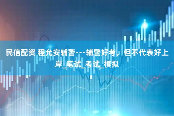 民信配资 程允安辅警---辅警好考，但不代表好上岸_笔试_考试_模拟