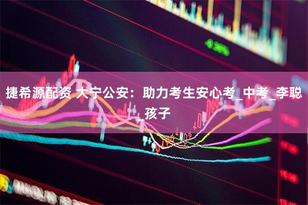 捷希源配资 大宁公安：助力考生安心考_中考_李聪_孩子