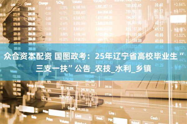 众合资本配资 国图政考：25年辽宁省高校毕业生“三支一扶”公告_农技_水利_乡镇