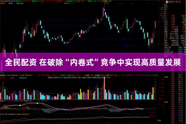 全民配资 在破除“内卷式”竞争中实现高质量发展