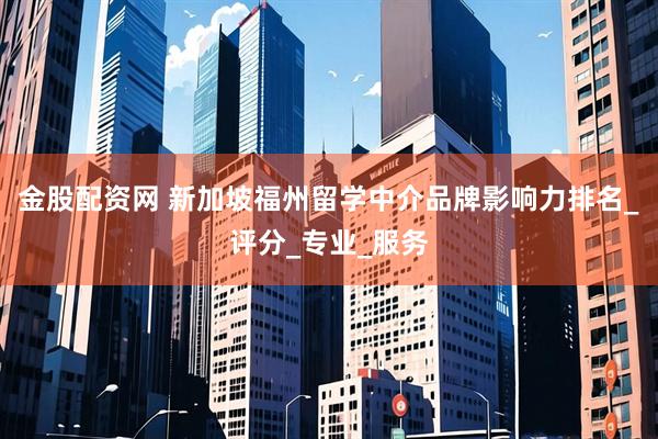 金股配资网 新加坡福州留学中介品牌影响力排名_评分_专业_服务