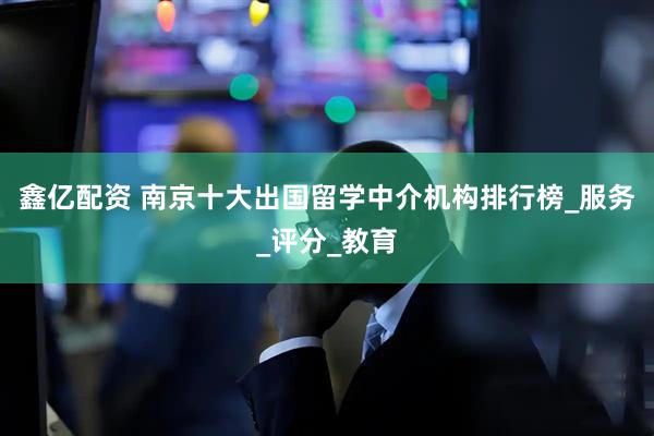 鑫亿配资 南京十大出国留学中介机构排行榜_服务_评分_教育