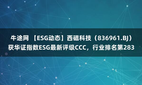 牛途网 【ESG动态】西磁科技（836961.BJ）获华证指数ESG最新评级CCC，行业排名第283