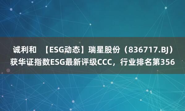 诚利和  【ESG动态】瑞星股份（836717.BJ）获华证指数ESG最新评级CCC，行业排名第356