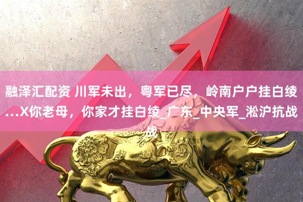 融泽汇配资 川军未出，粤军已尽，岭南户户挂白绫…X你老母，你家才挂白绫_广东_中央军_淞沪抗战