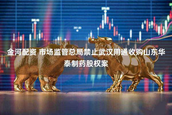 金河配资 市场监管总局禁止武汉用通收购山东华泰制药股权案