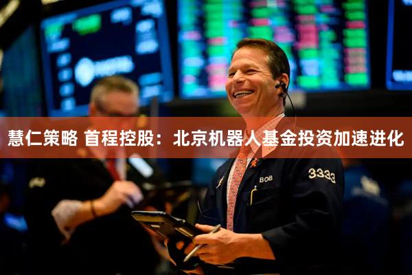慧仁策略 首程控股：北京机器人基金投资加速进化
