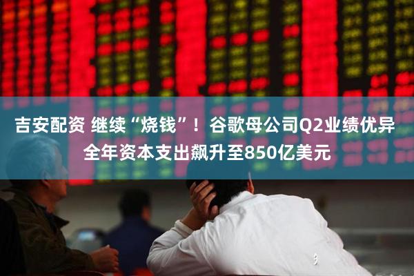 吉安配资 继续“烧钱”！谷歌母公司Q2业绩优异 全年资本支出飙升至850亿美元