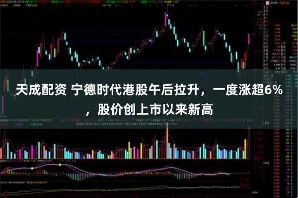 天成配资 宁德时代港股午后拉升，一度涨超6%，股价创上市以来新高