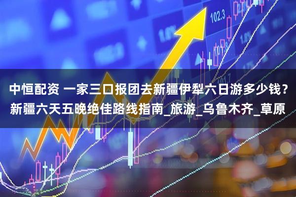 中恒配资 一家三口报团去新疆伊犁六日游多少钱？新疆六天五晚绝佳路线指南_旅游_乌鲁木齐_草原