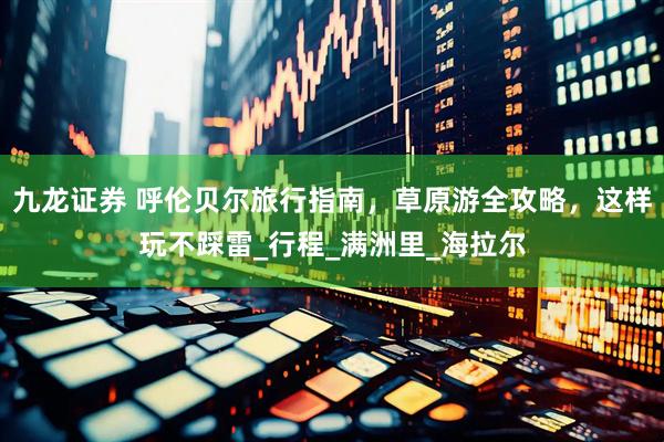 九龙证券 呼伦贝尔旅行指南，草原游全攻略，这样玩不踩雷_行程_满洲里_海拉尔