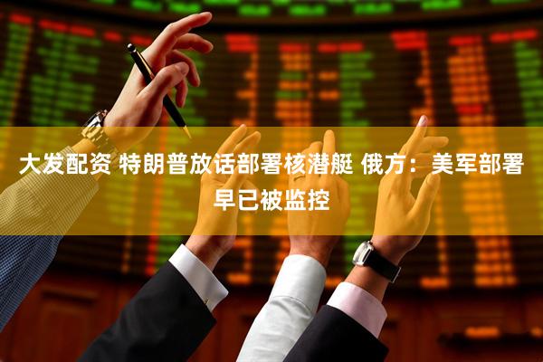 大发配资 特朗普放话部署核潜艇 俄方：美军部署早已被监控