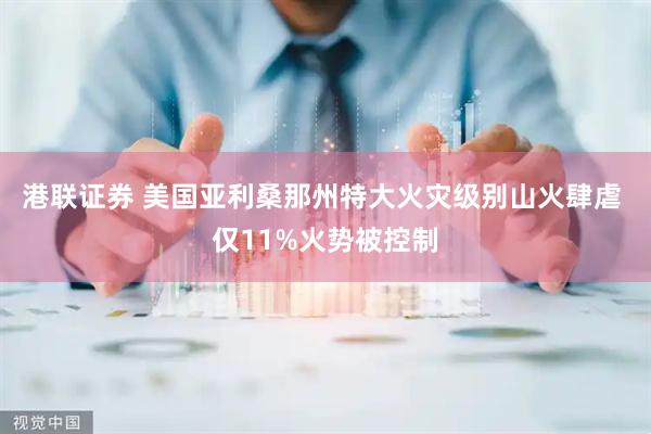 港联证券 美国亚利桑那州特大火灾级别山火肆虐 仅11%火势被控制