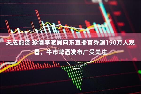 天成配资 珍酒李渡吴向东直播首秀超190万人观看，牛市啤酒发布广受关注