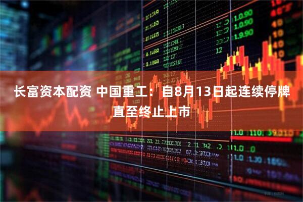 长富资本配资 中国重工：自8月13日起连续停牌直至终止上市