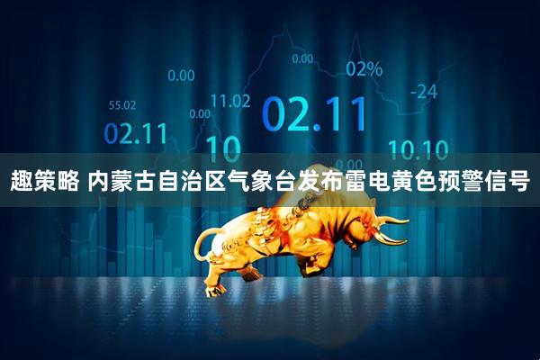 趣策略 内蒙古自治区气象台发布雷电黄色预警信号