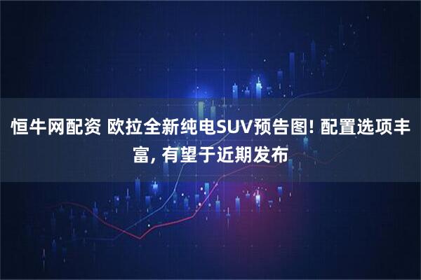 恒牛网配资 欧拉全新纯电SUV预告图! 配置选项丰富, 有望于近期发布
