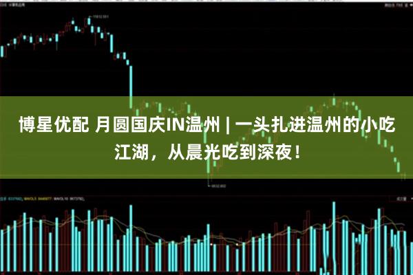 博星优配 月圆国庆IN温州 | 一头扎进温州的小吃江湖,从晨光吃到深夜!