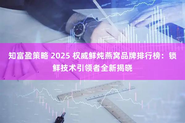 知富盈策略 2025 权威鲜炖燕窝品牌排行榜:锁鲜技术引领者全新揭晓