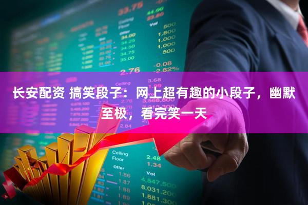 长安配资 搞笑段子：网上超有趣的小段子，幽默至极，看完笑一天