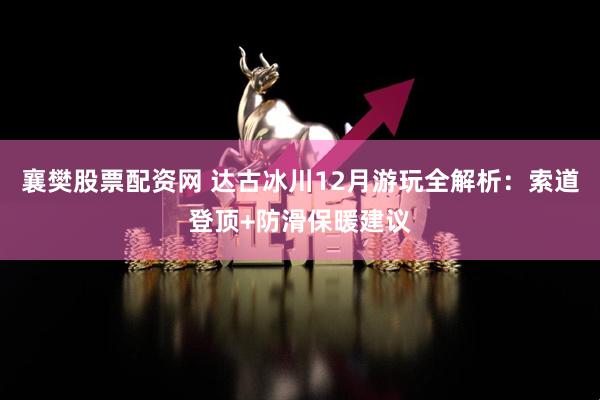襄樊股票配资网 达古冰川12月游玩全解析:索道登顶+防滑保暖建议