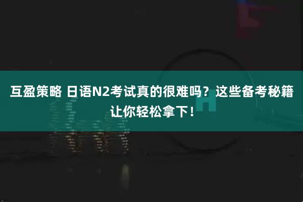 互盈策略 日语N2考试真的很难吗?这些备考秘籍让你轻松拿下!