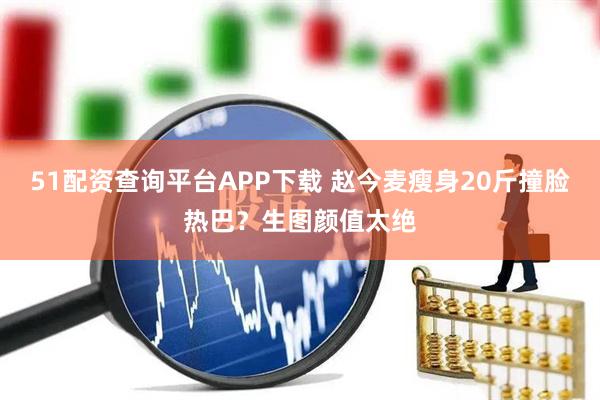 51配资查询平台APP下载 赵今麦瘦身20斤撞脸热巴？生图颜值太绝