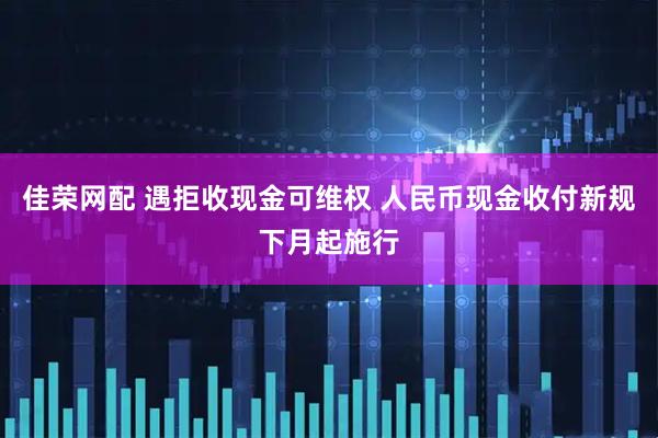 佳荣网配 遇拒收现金可维权 人民币现金收付新规下月起施行