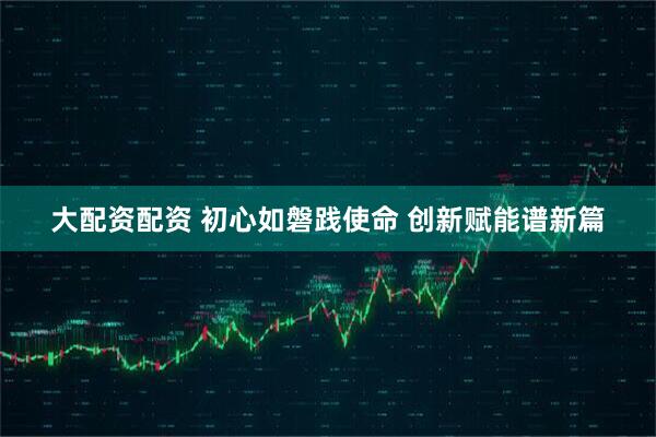 大配资配资 初心如磐践使命 创新赋能谱新篇