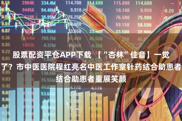 股票配资平仓APP下载 【“杏林”佳音】一觉醒来面瘫了？市中医医院程红亮名中医工作室针药结合助患者重展笑颜